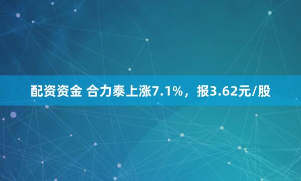 配资资金 合力泰上涨7.1%，报3.62元/股