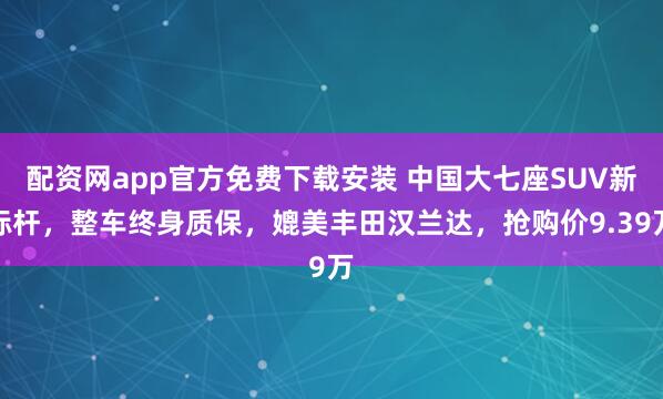 配资网app官方免费下载安装 中国大七座SUV新标杆,整车终身质保,媲美丰田汉兰达,抢购价9.39万
