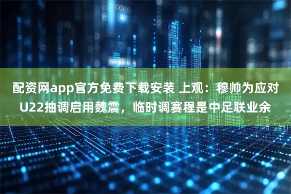 配资网app官方免费下载安装 上观：穆帅为应对U22抽调启用魏震，临时调赛程是中足联业余