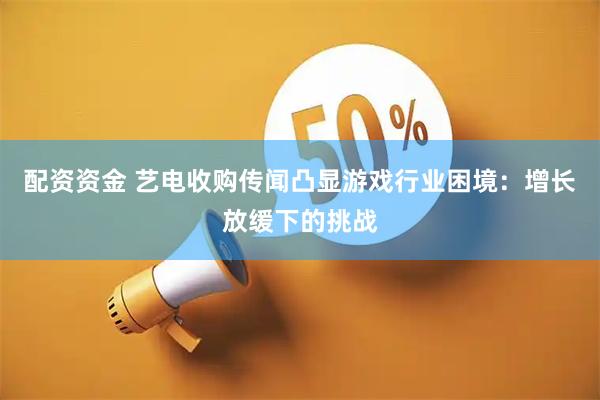 配资资金 艺电收购传闻凸显游戏行业困境：增长放缓下的挑战