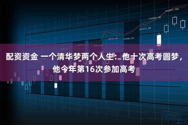 配资资金 一个清华梦两个人生：他十次高考圆梦，他今年第16次参加高考