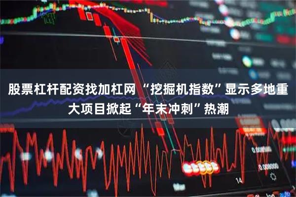 股票杠杆配资找加杠网 “挖掘机指数”显示多地重大项目掀起“年末冲刺”热潮