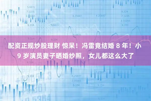 配资正规炒股理财 惊呆！冯雷竟结婚 8 年！小 9 岁演员妻子晒婚纱照，女儿都这么大了