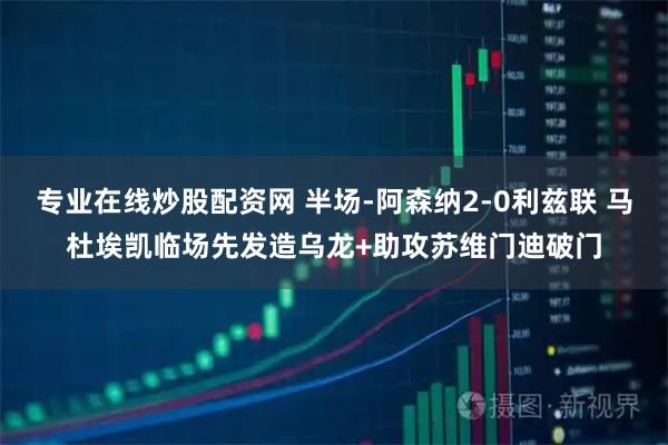 专业在线炒股配资网 半场-阿森纳2-0利兹联 马杜埃凯临场先发造乌龙+助攻苏维门迪破门