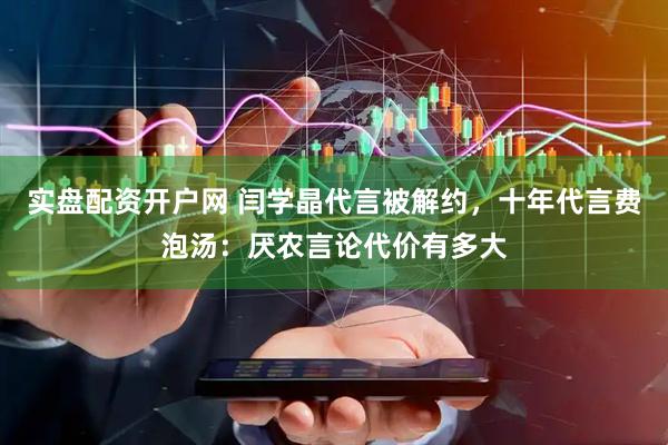 实盘配资开户网 闫学晶代言被解约，十年代言费泡汤：厌农言论代价有多大