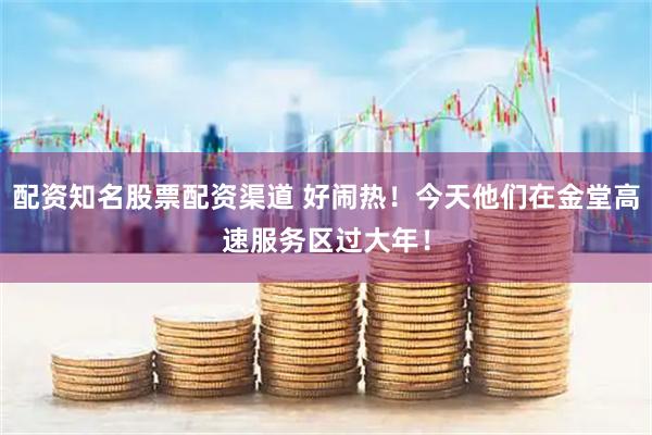 配资知名股票配资渠道 好闹热！今天他们在金堂高速服务区过大年！