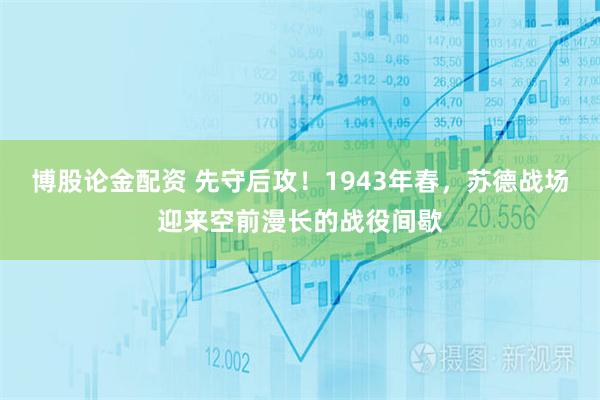 博股论金配资 先守后攻！1943年春，苏德战场迎来空前漫长的战役间歇