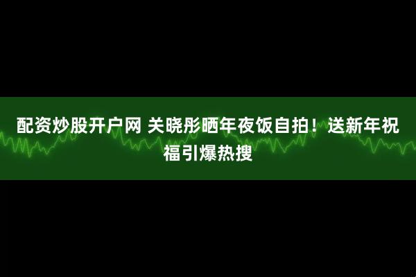 配资炒股开户网 关晓彤晒年夜饭自拍！送新年祝福引爆热搜