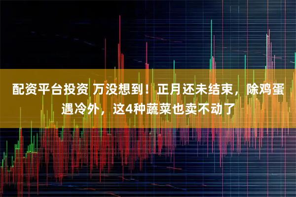 配资平台投资 万没想到！正月还未结束，除鸡蛋遇冷外，这4种蔬菜也卖不动了
