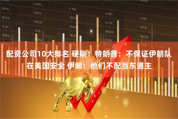 配资公司10大排名 硬刚！特朗普：不保证伊朗队在美国安全 伊朗：他们不配当东道主