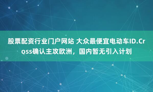 股票配资行业门户网站 大众最便宜电动车ID.Cross确认主攻欧洲，国内暂无引入计划