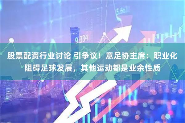 股票配资行业讨论 引争议！意足协主席：职业化阻碍足球发展，其他运动都是业余性质