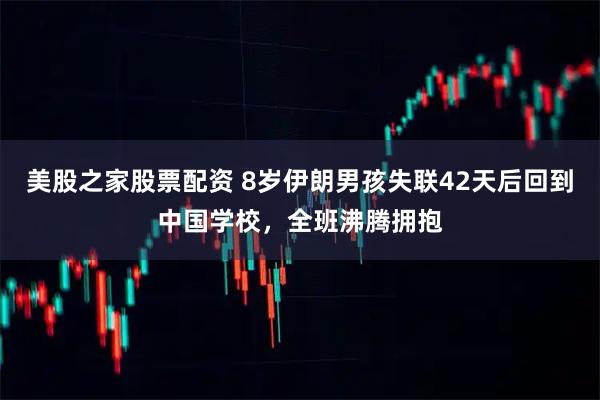 美股之家股票配资 8岁伊朗男孩失联42天后回到中国学校，全班沸腾拥抱