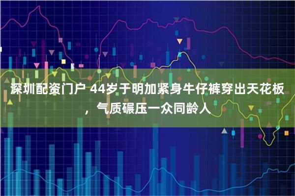 深圳配资门户 44岁于明加紧身牛仔裤穿出天花板，气质碾压一众同龄人
