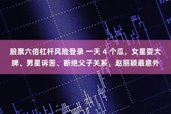 股票六倍杠杆风险登录 一天 4 个瓜，女星耍大牌、男星诉苦、断绝父子关系，赵丽颖最意外