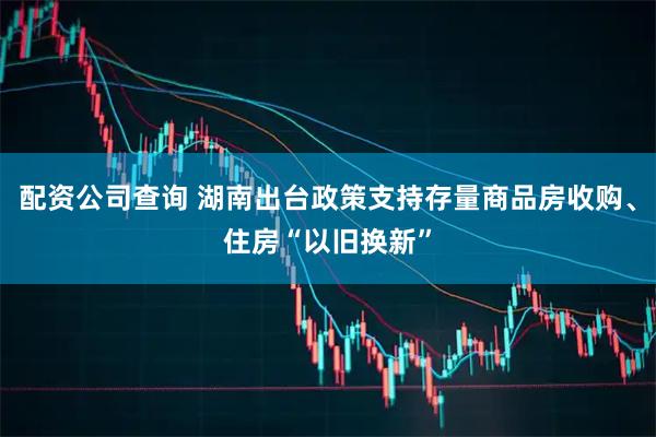 配资公司查询 湖南出台政策支持存量商品房收购、住房“以旧换新”