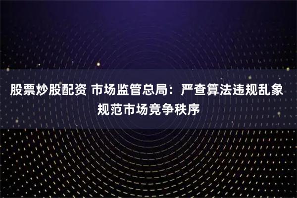股票炒股配资 市场监管总局：严查算法违规乱象 规范市场竞争秩序