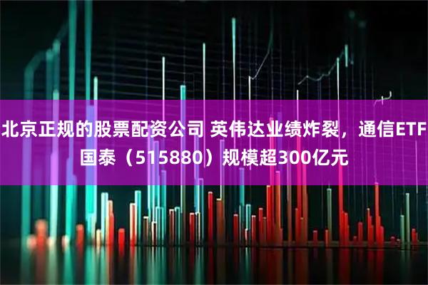 北京正规的股票配资公司 英伟达业绩炸裂，通信ETF国泰（515880）规模超300亿元