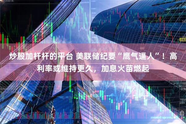 炒股加杆杆的平台 美联储纪要“鹰气逼人”！高利率或维持更久，加息火苗燃起