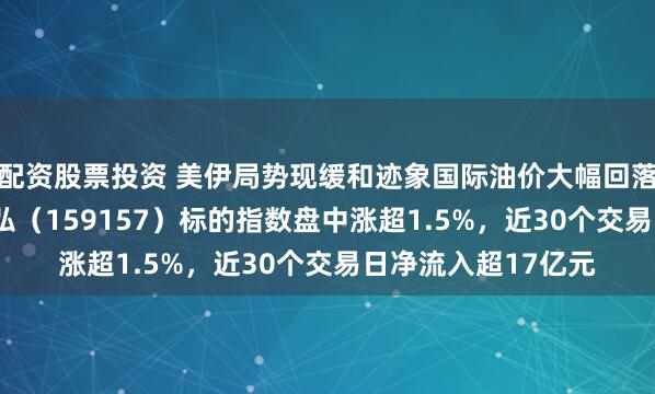配资股票投资 美伊局势现缓和迹象国际油价大幅回落，有色金属ETF天弘（159157）标的指数盘中涨超1.5%，近30个交易日净流入超17亿元