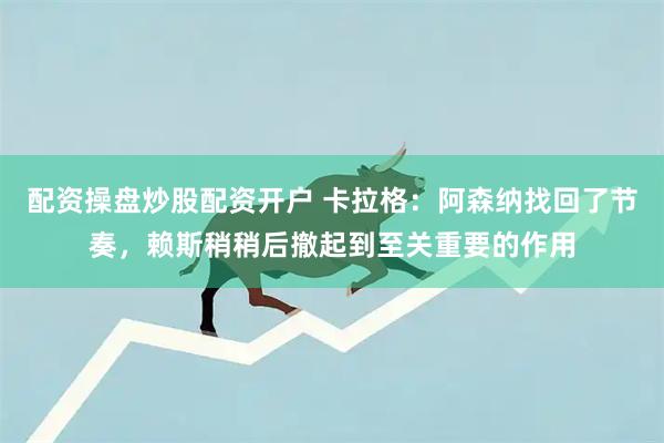 配资操盘炒股配资开户 卡拉格：阿森纳找回了节奏，赖斯稍稍后撤起到至关重要的作用