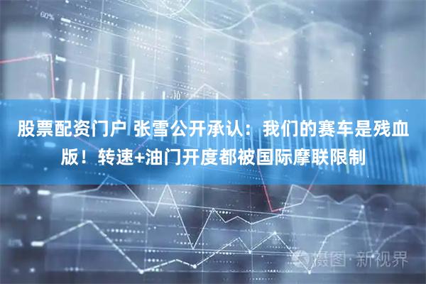 股票配资门户 张雪公开承认：我们的赛车是残血版！转速+油门开度都被国际摩联限制