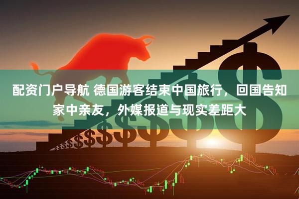 配资门户导航 德国游客结束中国旅行，回国告知家中亲友，外媒报道与现实差距大