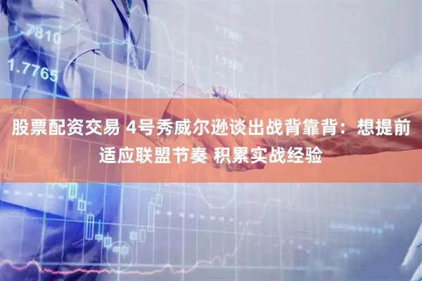股票配资交易 4号秀威尔逊谈出战背靠背：想提前适应联盟节奏 积累实战经验