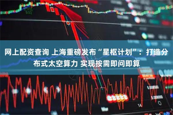 网上配资查询 上海重磅发布“星枢计划”：打造分布式太空算力 实现按需即问即算