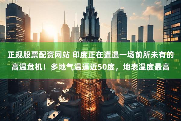正规股票配资网站 印度正在遭遇一场前所未有的高温危机！多地气温逼近50度，地表温度最高